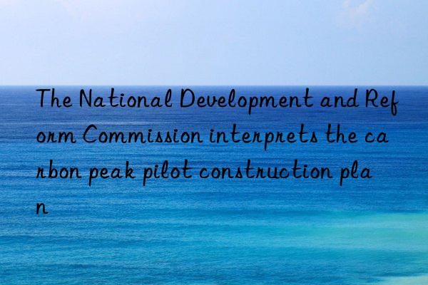 The National Development and Reform Commission interprets the carbon peak pilot construction plan