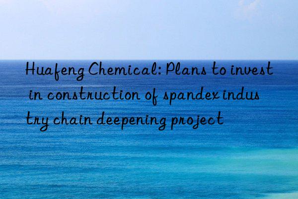 Huafeng Chemical: Plans to invest in construction of spandex industry chain deepening project