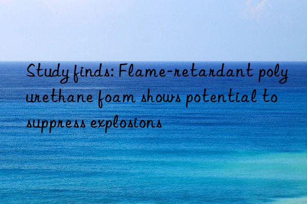 Study finds: Flame-retardant polyurethane foam shows potential to suppress explosions