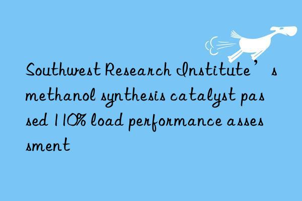 southwest research institute’s methanol synthesis catalyst passed 110% load performance assessment
