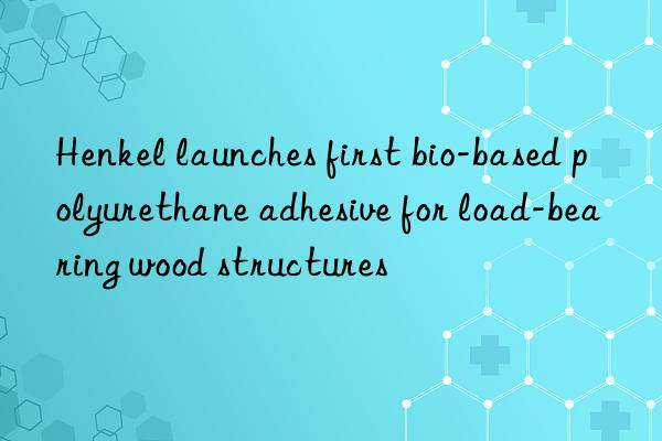 Henkel launches first bio-based polyurethane adhesive for load-bearing wood structures