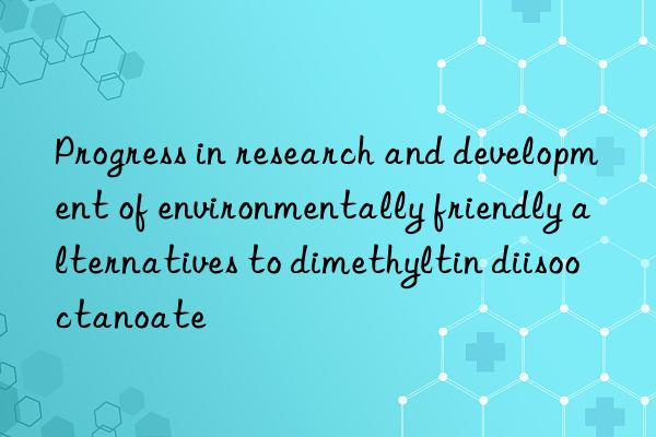 progress in research and development of environmentally friendly alternatives to dimethyltin diisooctanoate