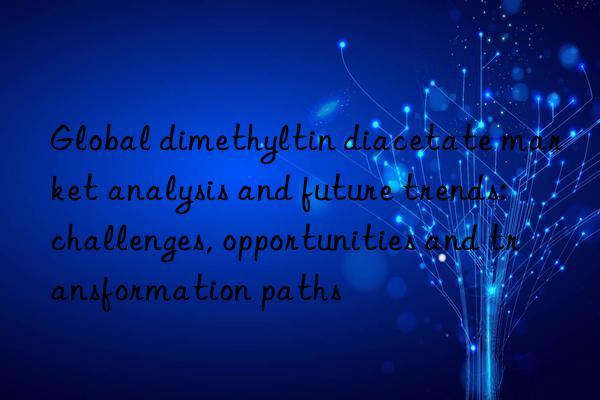 Global dimethyltin diacetate market analysis and future trends: challenges, opportunities and transformation paths