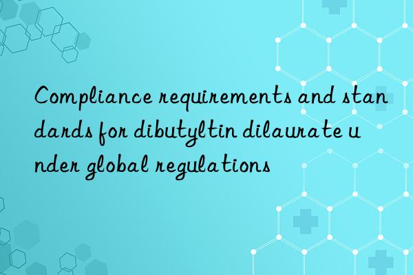 compliance requirements and standards for dibutyltin dilaurate under global regulations