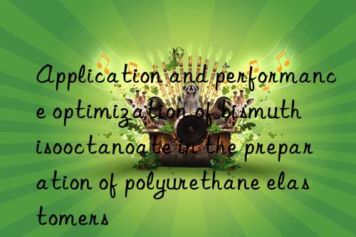 application and performance optimization of bismuth isooctanoate in the preparation of polyurethane elastomers