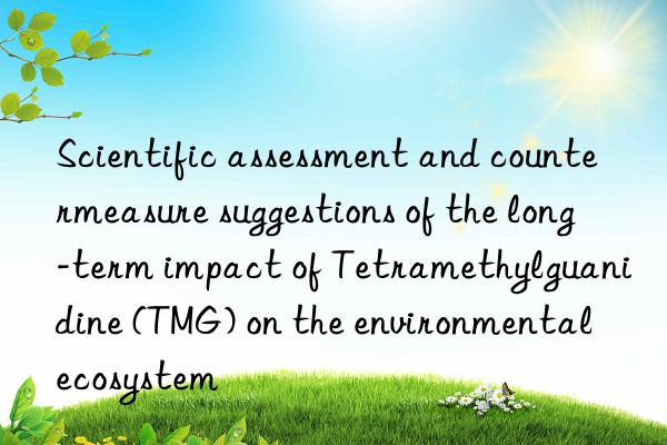 scientific assessment and countermeasure suggestions of the long-term impact of tetramethylguanidine (tmg) on the environmental ecosystem
