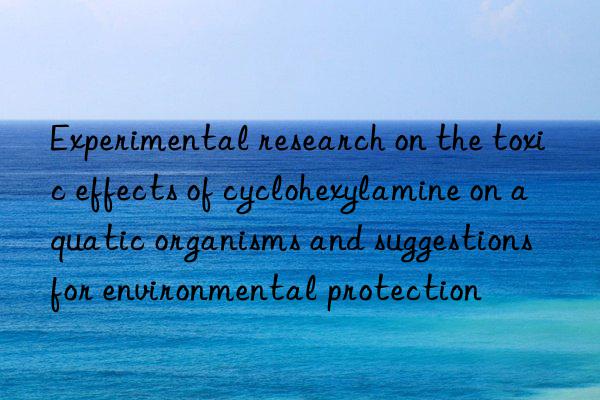 experimental research on the toxic effects of cyclohexylamine on aquatic organisms and suggestions for environmental protection