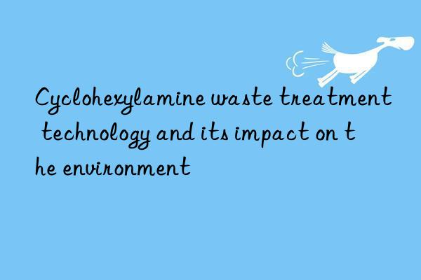 cyclohexylamine waste treatment technology and its impact on the environment