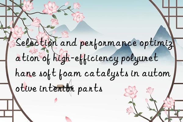 selection and performance optimization of high-efficiency polyurethane soft foam catalysts in automotive interior parts