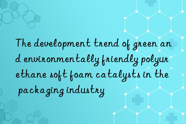 the development trend of green and environmentally friendly polyurethane soft foam catalysts in the packaging industry