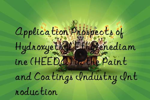 application prospects of hydroxyethyl ethylenediamine (heeda) in the paint and coatings industry introduction