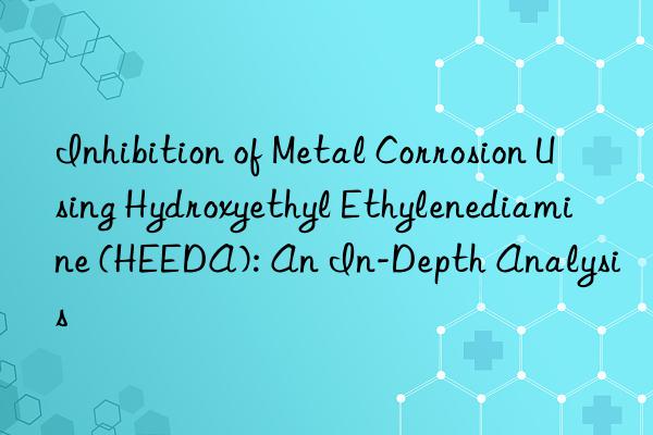 inhibition of metal corrosion using hydroxyethyl ethylenediamine (heeda): an in-depth analysis