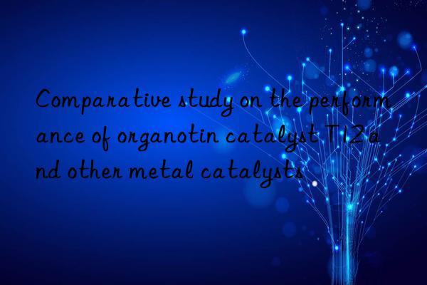 comparative study on the performance of organotin catalyst t12 and other metal catalysts
