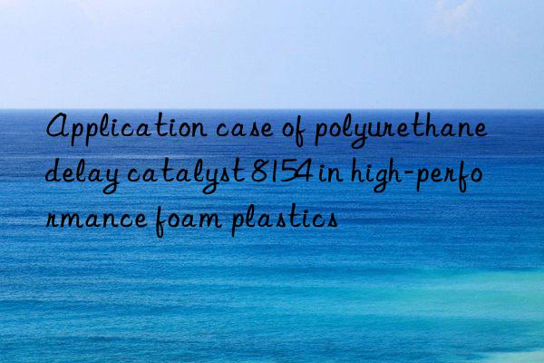 application case of polyurethane delay catalyst 8154 in high-performance foam plastics