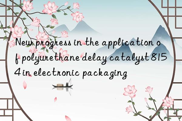 new progress in the application of polyurethane delay catalyst 8154 in electronic packaging