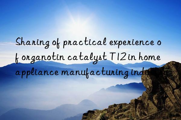 sharing of practical experience of organotin catalyst t12 in home appliance manufacturing industry