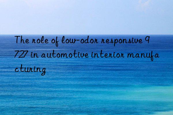 the role of low-odor responsive 9727 in automotive interior manufacturing