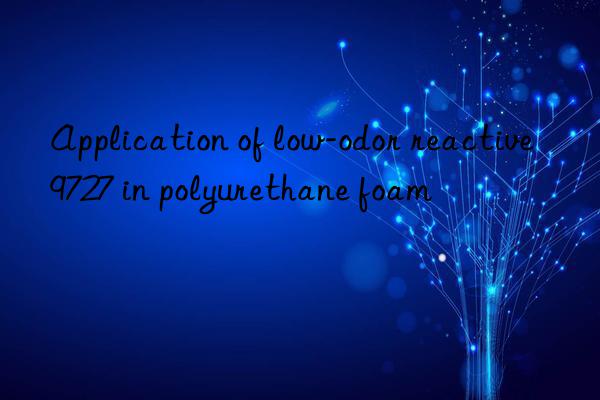 application of low-odor reactive 9727 in polyurethane foam