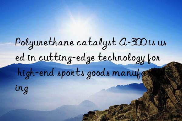 polyurethane catalyst a-300 is used in cutting-edge technology for high-end sports goods manufacturing