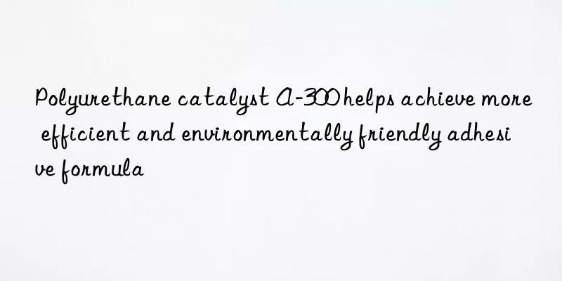 polyurethane catalyst a-300 helps achieve more efficient and environmentally friendly adhesive formula