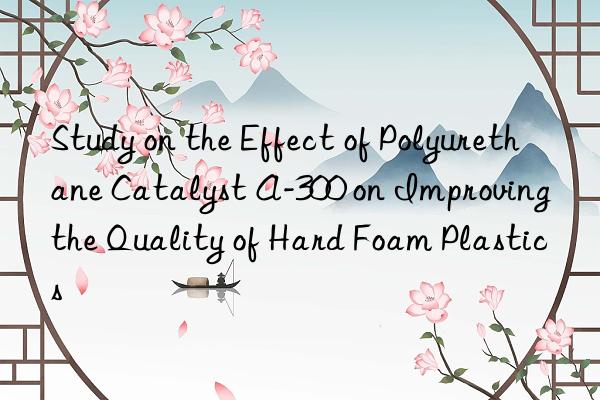 study on the effect of polyurethane catalyst a-300 on improving the quality of hard foam plastics