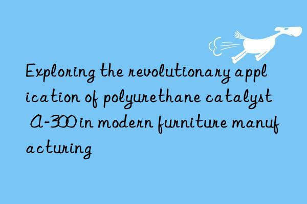 exploring the revolutionary application of polyurethane catalyst a-300 in modern furniture manufacturing