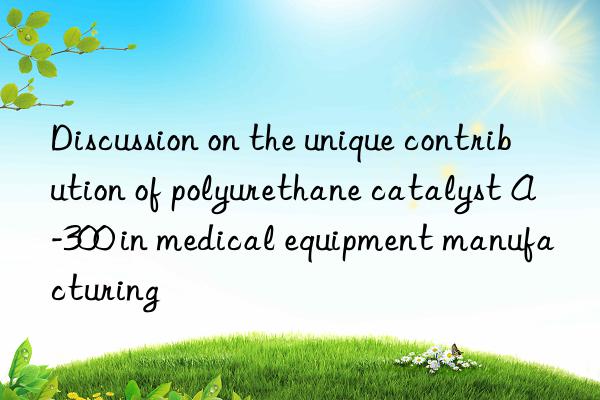 discussion on the unique contribution of polyurethane catalyst a-300 in medical equipment manufacturing