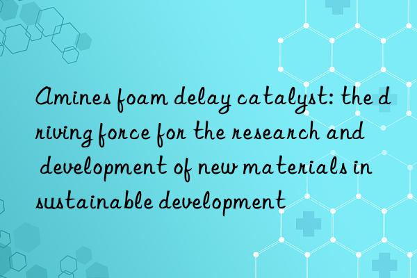 amines foam delay catalyst: the driving force for the research and development of new materials in sustainable development