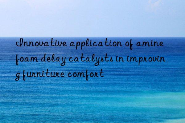 innovative application of amine foam delay catalysts in improving furniture comfort