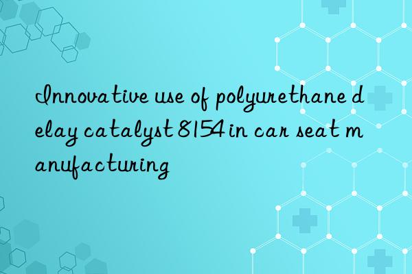 innovative use of polyurethane delay catalyst 8154 in car seat manufacturing