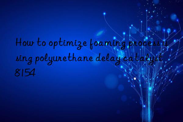 how to optimize foaming process using polyurethane delay catalyst 8154