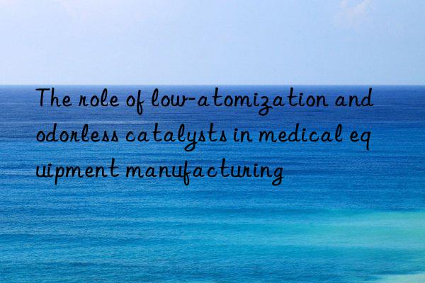 the role of low-atomization and odorless catalysts in medical equipment manufacturing