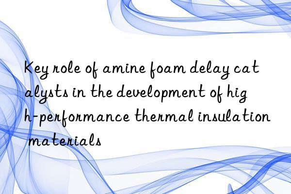 key role of amine foam delay catalysts in the development of high-performance thermal insulation materials