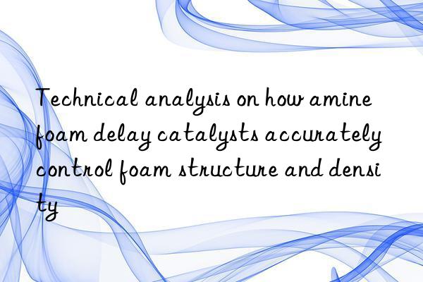technical analysis on how amine foam delay catalysts accurately control foam structure and density