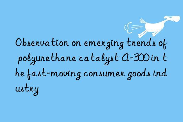 observation on emerging trends of polyurethane catalyst a-300 in the fast-moving consumer goods industry