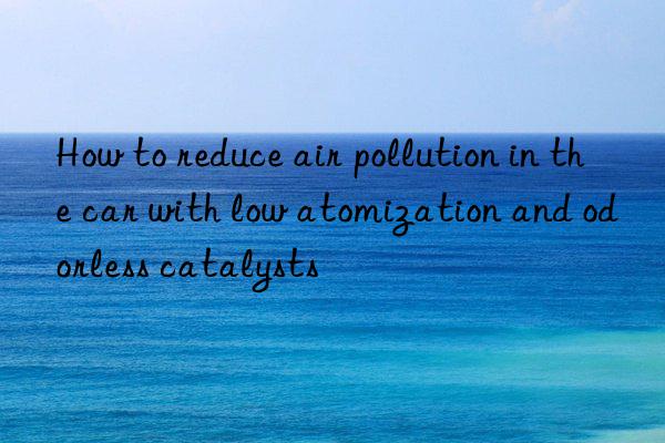 how to reduce air pollution in the car with low atomization and odorless catalysts