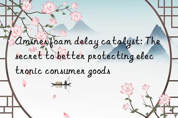 amines foam delay catalyst: the secret to better protecting electronic consumer goods