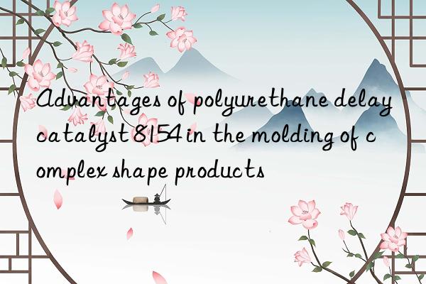 advantages of polyurethane delay catalyst 8154 in the molding of complex shape products