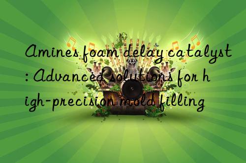 amines foam delay catalyst: advanced solutions for high-precision mold filling