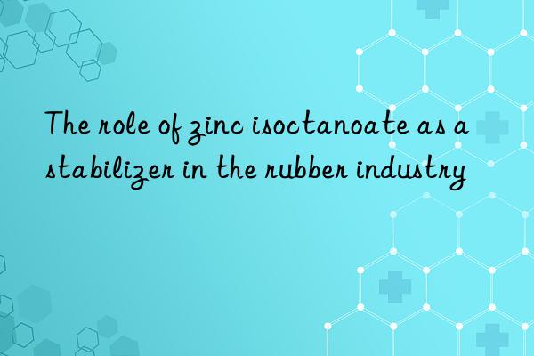 the role of zinc isoctanoate as a stabilizer in the rubber industry