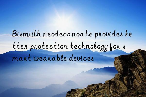 bismuth neodecanoate provides better protection technology for smart wearable devices