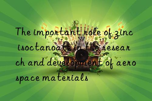 the important role of zinc isoctanoate in the research and development of aerospace materials