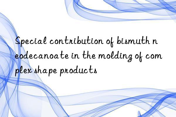 special contribution of bismuth neodecanoate in the molding of complex shape products