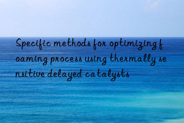 specific methods for optimizing foaming process using thermally sensitive delayed catalysts