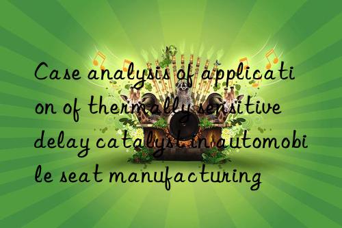 case analysis of application of thermally sensitive delay catalyst in automobile seat manufacturing