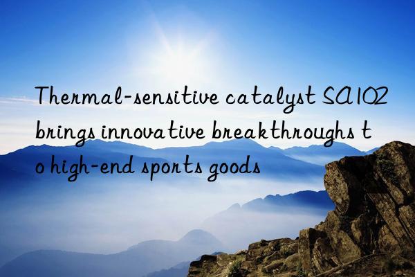 thermal-sensitive catalyst sa102 brings innovative breakthroughs to high-end sports goods