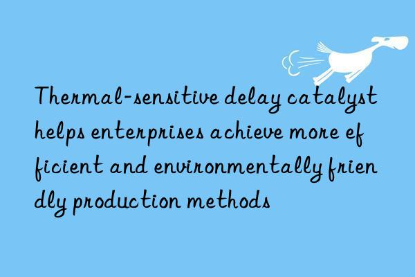 thermal-sensitive delay catalyst helps enterprises achieve more efficient and environmentally friendly production methods