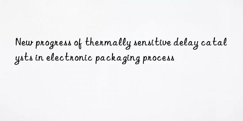 new progress of thermally sensitive delay catalysts in electronic packaging process