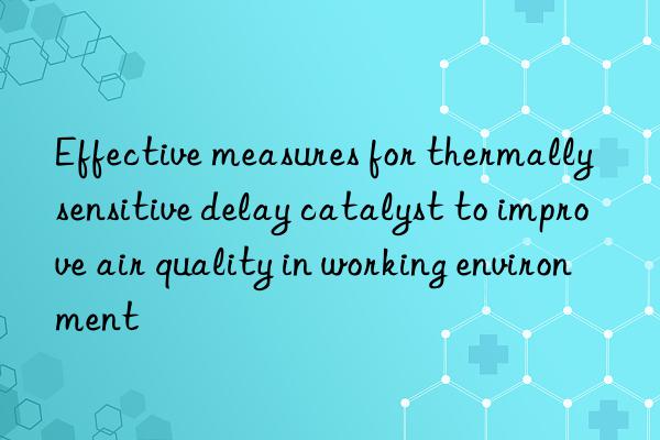 effective measures for thermally sensitive delay catalyst to improve air quality in working environment