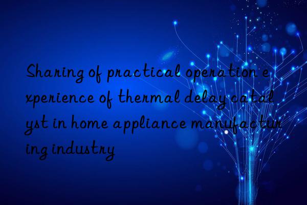 sharing of practical operation experience of thermal delay catalyst in home appliance manufacturing industry